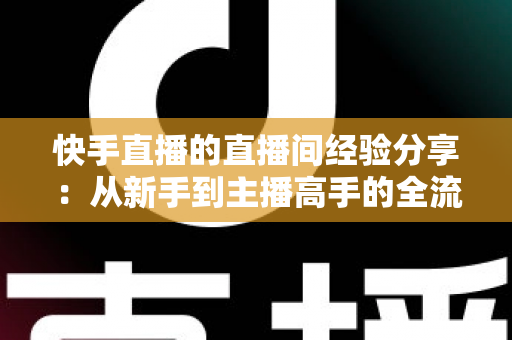 快手直播的直播间经验分享:从新手到主播高手的全流程实战指南 快手直播的直播间经验分享:从新手到主播高手的全流程实战指南
