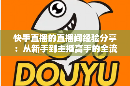 快手直播的直播间经验分享：从新手到主播高手的全流程实战指南