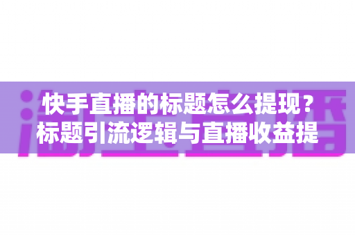 快手直播的标题怎么提现?标题引流逻辑与直播收益提现全流程详解 快手直播的标题怎么提现?标题引流逻辑与直播收益提现全流程详解