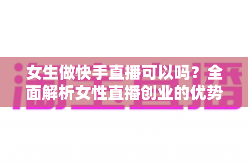 女生做快手直播可以吗?全面解析女性直播创业的优势、方法与安全指南 女生做快手直播可以吗?全面解析女性直播创业的优势、方法与安全指南