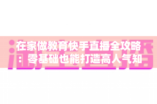 在家做教育快手直播全攻略：零基础也能打造高人气知识课堂的实战指南