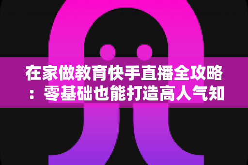 在家做教育快手直播全攻略：零基础也能打造高人气知识课堂的实战指南