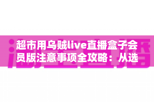 超市用乌贼live直播盒子会员版注意事项全攻略:从选购到运营的安全实用指南 超市用乌贼live直播盒子会员版注意事项全攻略:从选购到运营的安全实用指南