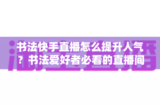 书法快手直播怎么提升人气？书法爱好者必看的直播间涨粉实用攻略