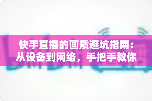 快手直播的画质避坑指南：从设备到网络，手把手教你打造高清流畅的直播画面