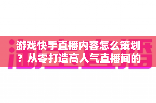 游戏快手直播内容怎么策划?从零打造高人气直播间的全流程实战攻略 游戏快手直播内容怎么策划?从零打造高人气直播间的全流程实战攻略