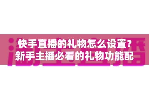 快手直播的礼物怎么设置？新手主播必看的礼物功能配置与运营全攻略