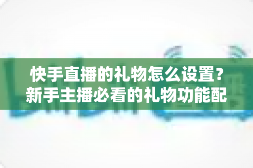 快手直播的礼物怎么设置？新手主播必看的礼物功能配置与运营全攻略