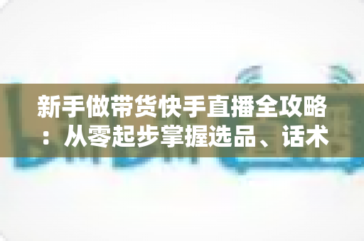 新手做带货快手直播全攻略：从零起步掌握选品、话术与流量技巧，快速开启你的直播变现之路