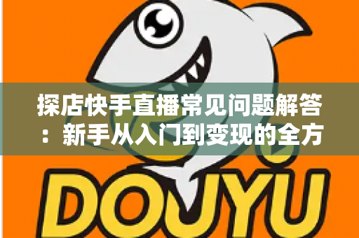 探店快手直播常见问题解答：新手从入门到变现的全方位避坑指南