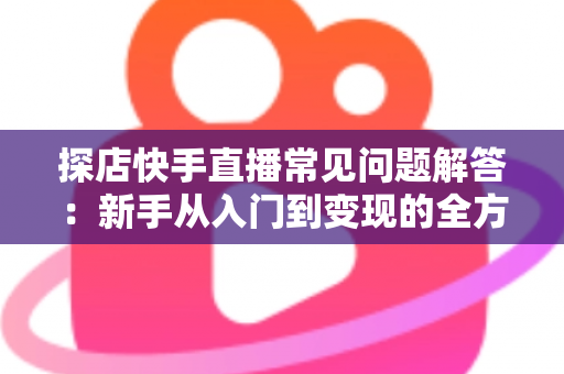 探店快手直播常见问题解答：新手从入门到变现的全方位避坑指南