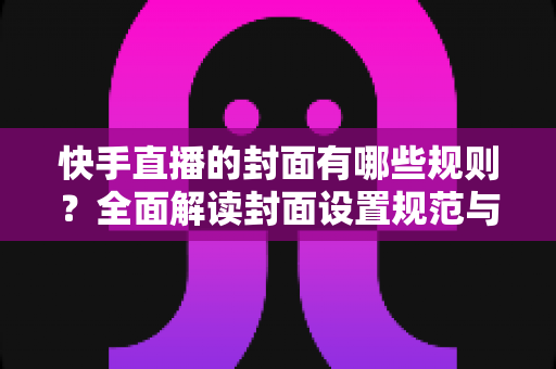 快手直播的封面有哪些规则？全面解读封面设置规范与高点击率优化技巧