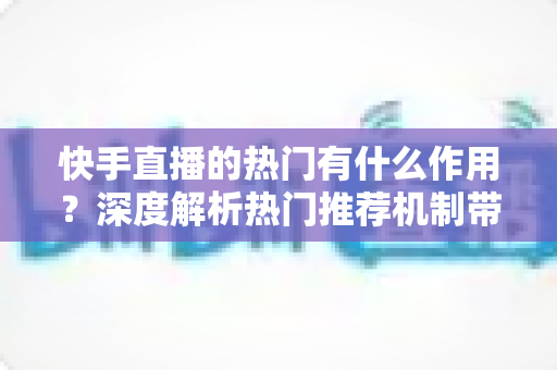 快手直播的热门有什么作用？深度解析热门推荐机制带来的流量红利与变现价值