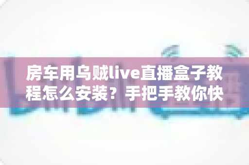 房车用乌贼live直播盒子教程怎么安装?手把手教你快速完成设备安装与调试全流程 房车用乌贼live直播盒子教程怎么安装?手把手教你快速完成设备安装与调试全流程