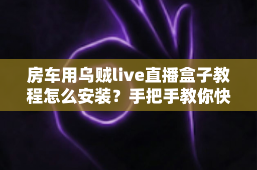 房车用乌贼live直播盒子教程怎么安装？手把手教你快速完成设备安装与调试全流程