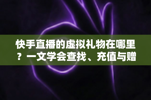 快手直播的虚拟礼物在哪里？一文学会查找、充值与赠送全流程
