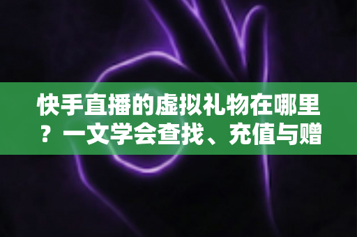 快手直播的虚拟礼物在哪里？一文学会查找、充值与赠送全流程