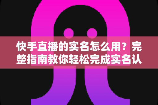 快手直播的实名怎么用?完整指南教你轻松完成实名认证开启直播之旅 快手直播的实名怎么用?完整指南教你轻松完成实名认证开启直播之旅