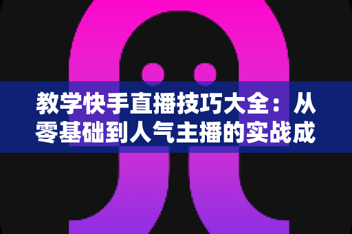 教学快手直播技巧大全：从零基础到人气主播的实战成长指南