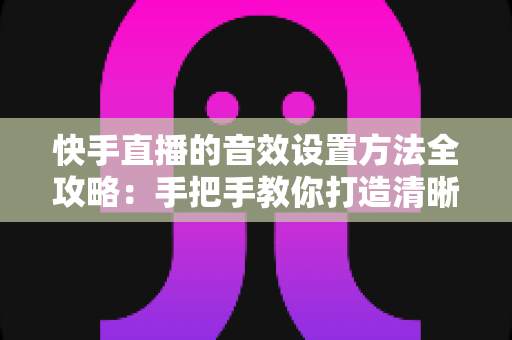 快手直播的音效设置方法全攻略:手把手教你打造清晰悦耳的专业级直播间声音 快手直播的音效设置方法全攻略:手把手教你打造清晰悦耳的专业级直播间声音