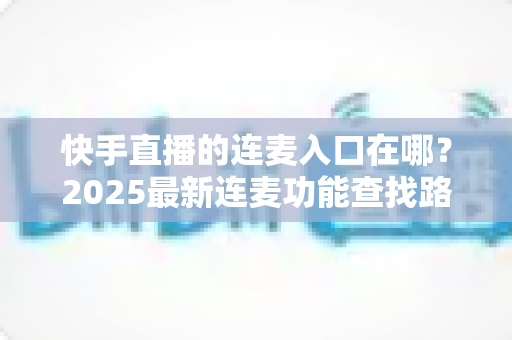 快手直播的连麦入口在哪?2025最新连麦功能查找路径与实操全攻略 快手直播的连麦入口在哪?2025最新连麦功能查找路径与实操全攻略
