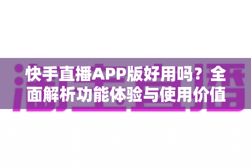 快手直播APP版好用吗？全面解析功能体验与使用价值，帮你做出正确选择