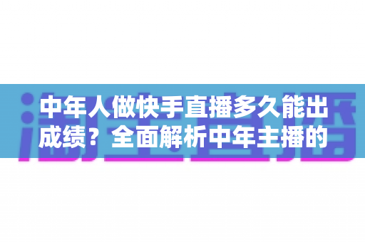 中年人做快手直播多久能出成绩？全面解析中年主播的起号周期与实战提速指南