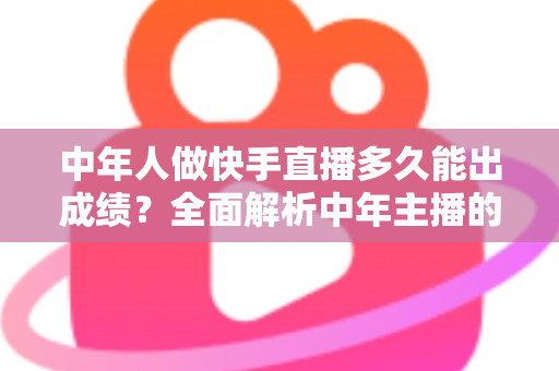 中年人做快手直播多久能出成绩？全面解析中年主播的起号周期与实战提速指南
