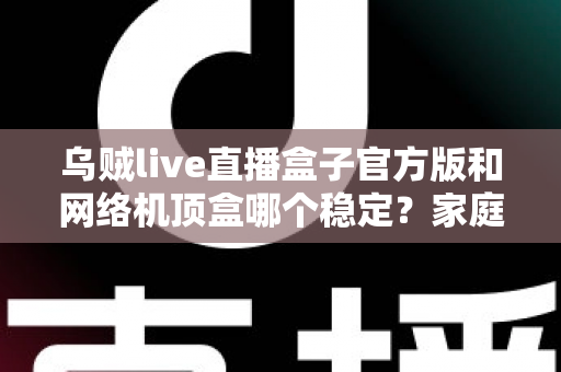 乌贼live直播盒子官方版和网络机顶盒哪个稳定？家庭大屏观影稳定性全面对比与实用选购指南