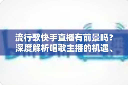 流行歌快手直播有前景吗?深度解析唱歌主播的机遇、变现路径与成功秘诀 流行歌快手直播有前景吗?深度解析唱歌主播的机遇、变现路径与成功秘诀