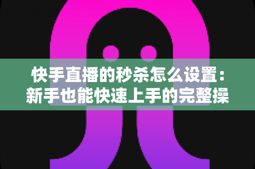 快手直播的秒杀怎么设置:新手也能快速上手的完整操作指南与实战运营技巧 快手直播的秒杀怎么设置:新手也能快速上手的完整操作指南与实战运营技巧