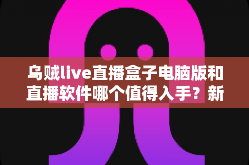乌贼live直播盒子电脑版和直播软件哪个值得入手?新手主播一文看懂的选购指南 乌贼live直播盒子电脑版和直播软件哪个值得入手?新手主播一文看懂的选购指南