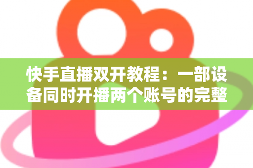 快手直播双开教程：一部设备同时开播两个账号的完整实战指南