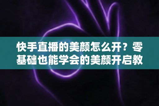 快手直播的美颜怎么开？零基础也能学会的美颜开启教程与实用技巧全解析