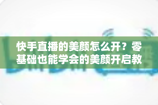 快手直播的美颜怎么开？零基础也能学会的美颜开启教程与实用技巧全解析