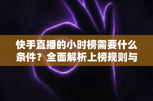 快手直播的小时榜需要什么条件?全面解析上榜规则与冲榜技巧 快手直播的小时榜需要什么条件?全面解析上榜规则与冲榜技巧