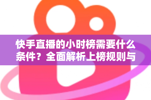 快手直播的小时榜需要什么条件？全面解析上榜规则与冲榜技巧