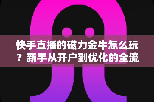 快手直播的磁力金牛怎么玩？新手从开户到优化的全流程实战指南