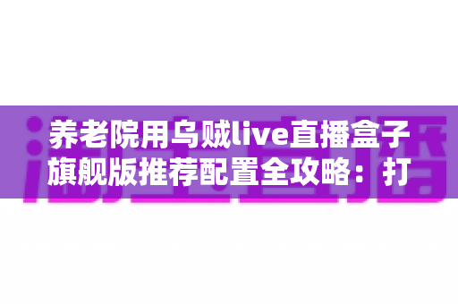 养老院用乌贼live直播盒子旗舰版推荐配置全攻略：打造流畅温馨的智慧养老直播体验