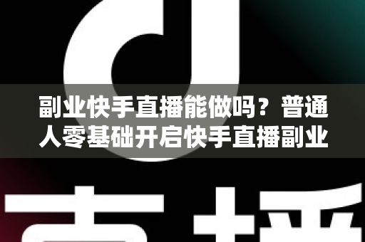 副业快手直播能做吗？普通人零基础开启快手直播副业的真实指南与实操建议
