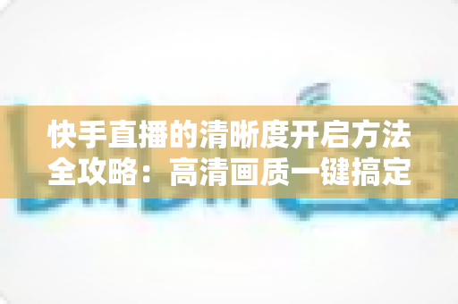 快手直播的清晰度开启方法全攻略:高清画质一键搞定,观看开播两不误 快手直播的清晰度开启方法全攻略:高清画质一键搞定,观看开播两不误