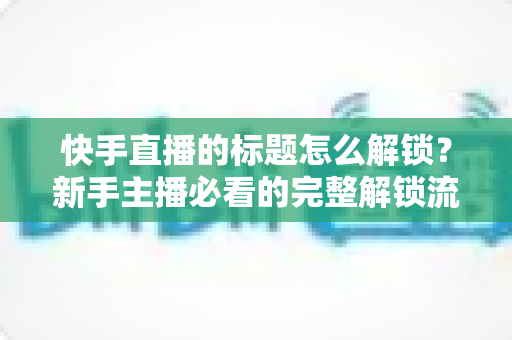 快手直播的标题怎么解锁？新手主播必看的完整解锁流程与实用技巧全解析