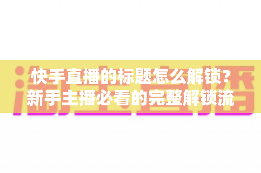 快手直播的标题怎么解锁？新手主播必看的完整解锁流程与实用技巧全解析