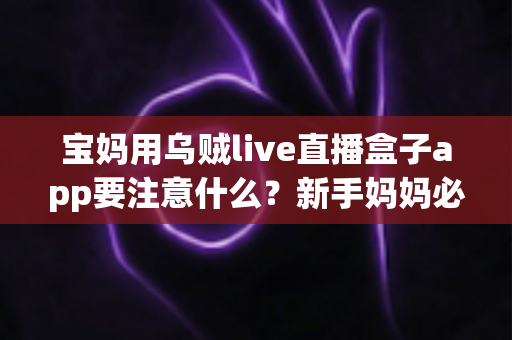 宝妈用乌贼live直播盒子app要注意什么？新手妈妈必读的安全使用与避坑全攻略