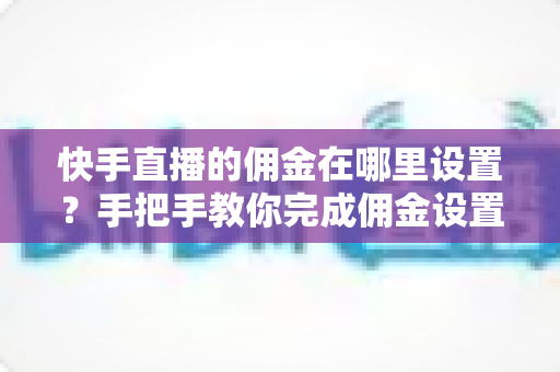 快手直播的佣金在哪里设置？手把手教你完成佣金设置并提升直播带货收益