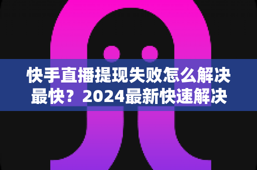 快手直播提现失败怎么解决最快？2024最新快速解决攻略与避坑指南全解析