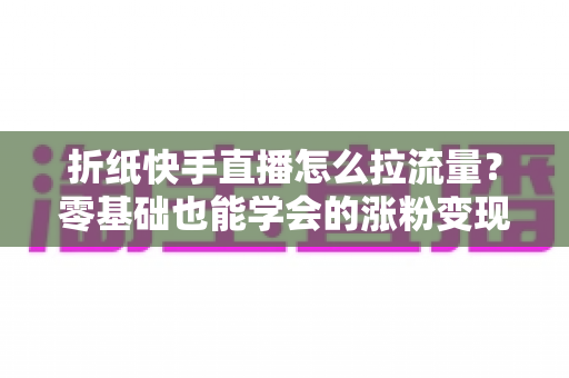 折纸快手直播怎么拉流量?零基础也能学会的涨粉变现全攻略 折纸快手直播怎么拉流量?零基础也能学会的涨粉变现全攻略