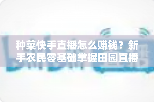 种菜快手直播怎么赚钱?新手农民零基础掌握田园直播变现全攻略 种菜快手直播怎么赚钱?新手农民零基础掌握田园直播变现全攻略