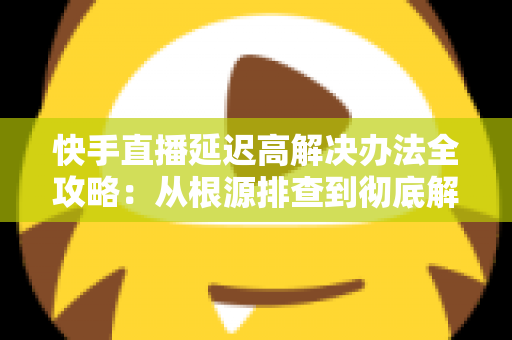 快手直播延迟高解决办法全攻略:从根源排查到彻底解决,让每一场直播都流畅不卡顿 快手直播延迟高解决办法全攻略:从根源排查到彻底解决,让每一场直播都流畅不卡顿