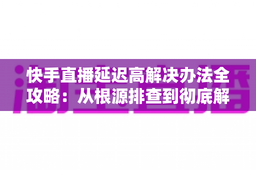 快手直播延迟高解决办法全攻略:从根源排查到彻底解决,让每一场直播都流畅不卡顿 快手直播延迟高解决办法全攻略:从根源排查到彻底解决,让每一场直播都流畅不卡顿